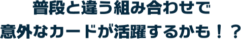 普段と違う組み合わせで意外なカードが活躍するかも！？