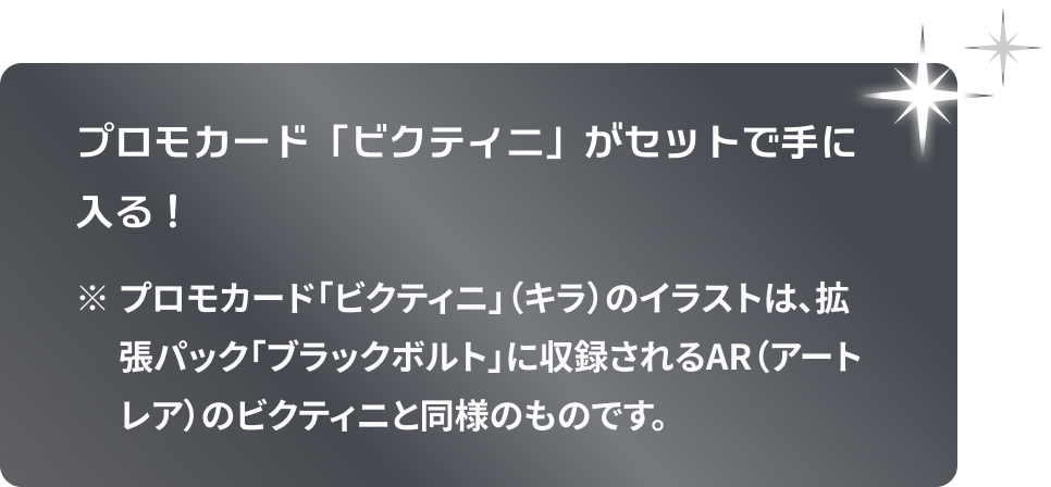プロモカード「ビクティニ」がセットで手に入る！ ※プロモカード「ビクティニ」（キラ）のイラストは、拡張パック「ブラックボルト」に収録されるAR（アートレア）のビクティニと同様のものです。